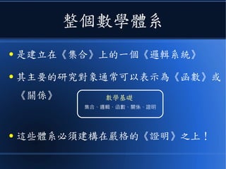 整個數學體系
● 是建立在《集合》上的一個《邏輯系統》
● 其主要的研究對象通常可以表示為《函數》或
《關係》
● 這些體系必須建構在嚴格的《證明》之上！
集合、邏輯、函數、關係、證明
數學基礎
 