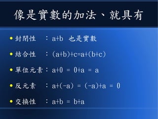 像是實數的加法、就具有
● 封閉性　： a+b 也是實數
● 結合性　： (a+b)+c=a+(b+c)
● 單位元素： a+0 = 0+a = a
● 反元素　： a+(-a) = (-a)+a = 0
● 交換性　： a+b = b+a
 