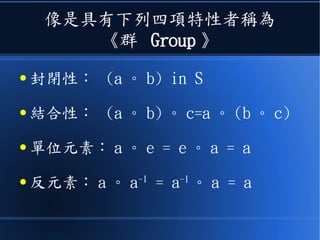 像是具有下列四項特性者稱為
《群 Group 》
● 封閉性： (a 。 b) in S
● 結合性： (a 。 b) 。 c=a 。 (b 。 c)
● 單位元素： a 。 e = e 。 a = a
● 反元素： a 。 a-1
= a-1
。 a = a
 