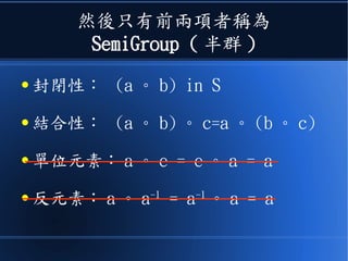 然後只有前兩項者稱為
SemiGroup ( 半群 )
● 封閉性： (a 。 b) in S
● 結合性： (a 。 b) 。 c=a 。 (b 。 c)
● 單位元素： a 。 e = e 。 a = a
● 反元素： a 。 a-1
= a-1
。 a = a
 