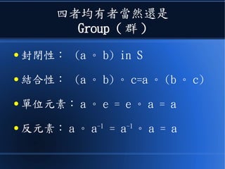 四者均有者當然還是
Group ( 群 )
● 封閉性： (a 。 b) in S
● 結合性： (a 。 b) 。 c=a 。 (b 。 c)
● 單位元素： a 。 e = e 。 a = a
● 反元素： a 。 a-1
= a-1
。 a = a
 