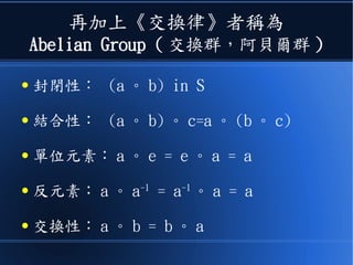 再加上《交換律》者稱為
Abelian Group ( 交換群，阿貝爾群 )
● 封閉性： (a 。 b) in S
● 結合性： (a 。 b) 。 c=a 。 (b 。 c)
● 單位元素： a 。 e = e 。 a = a
● 反元素： a 。 a-1
= a-1
。 a = a
● 交換性： a 。 b = b 。 a
 