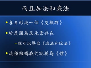 而且加法和乘法
● 各自形成一個《交換群》
● 於是因為反元素存在
– 就可以導出《減法和除法》
● 這種結構我們就稱為《體》
 