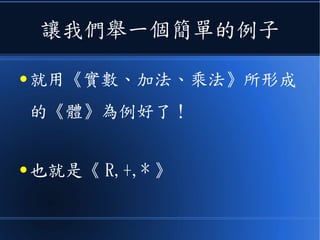 讓我們舉一個簡單的例子
● 就用《實數、加法、乘法》所形成
的《體》為例好了！
● 也就是《 R,+,* 》
 