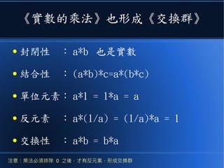《實數的乘法》也形成《交換群》
● 封閉性　： a*b 也是實數
● 結合性　： (a*b)*c=a*(b*c)
● 單位元素： a*1 = 1*a = a
● 反元素　： a*(1/a) = (1/a)*a = 1
● 交換性　： a*b = b*a
注意：乘法必須排除 0 之後，才有反元素，形成交換群
 