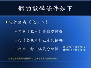 體的數學條件如下
● 我們寫成《 R,+,* 》
– 其中《 R,+ 》是個交換群
– 而《 R-0,* 》也是交換群
– 而且 + 對 * 滿足分配律
a*(b+c) = a*b+a*c
(b+c)*a = b*a+c*a
必須注意的是乘法要排除 0 之後才滿足交換群的條件
 