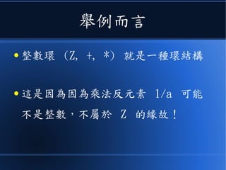 舉例而言
● 整數環 (Z, +, *) 就是一種環結構
● 這是因為因為乘法反元素 1/a 可能
不是整數，不屬於 Z 的緣故！
 
