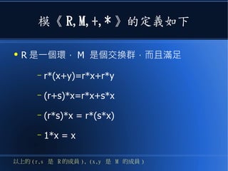 模《 R,M,+,* 》的定義如下
●
R 是一個環， M 是個交換群，而且滿足
– r*(x+y)=r*x+r*y
– (r+s)*x=r*x+s*x
– (r*s)*x = r*(s*x)
– 1*x = x
以上的 (r,s 是 R 的成員 ), (x,y 是 M 的成員 )
 