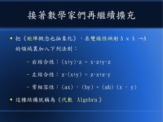 接著數學家們再繼續擴充
● 把《矩陣概念也抽象化》，在雙線性映射 A × A →A
的領域裏加入下列法則：
– 右結合性： (x+y)·z = x·z+y·z
– 左結合性： z·(x+y) = z·x+z·y
– 常相容性： (ax) · (by) = (ab) (x · y)
● 這種結構就稱為《代數 Algebra 》
 
