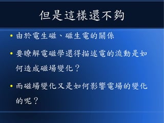 但是這樣還不夠
● 由於電生磁、磁生電的關係
● 要瞭解電磁學還得描述電的流動是如
何造成磁場變化？
● 而磁場變化又是如何影響電場的變化
的呢？
 