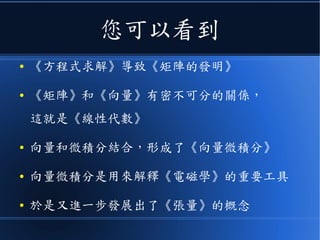 您可以看到
● 《方程式求解》導致《矩陣的發明》
● 《矩陣》和《向量》有密不可分的關係，
這就是《線性代數》
● 向量和微積分結合，形成了《向量微積分》
● 向量微積分是用來解釋《電磁學》的重要工具
● 於是又進一步發展出了《張量》的概念
 