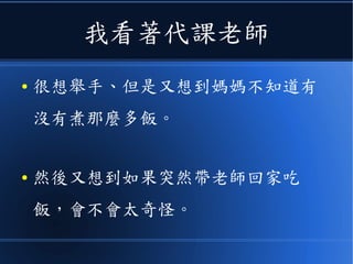 我看著代課老師
● 很想舉手、但是又想到媽媽不知道有
沒有煮那麼多飯。
● 然後又想到如果突然帶老師回家吃
飯，會不會太奇怪。
 