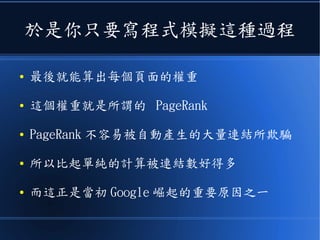於是你只要寫程式模擬這種過程
● 最後就能算出每個頁面的權重
● 這個權重就是所謂的 PageRank
● PageRank 不容易被自動產生的大量連結所欺騙
● 所以比起單純的計算被連結數好得多
● 而這正是當初 Google 崛起的重要原因之一
 
