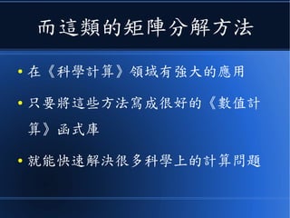 而這類的矩陣分解方法
● 在《科學計算》領域有強大的應用
● 只要將這些方法寫成很好的《數值計
算》函式庫
● 就能快速解決很多科學上的計算問題
 