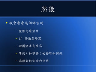 然後
● 我會看看這個語言的
– 變數怎麼宣告
– if 語法怎麼寫
– 迴圈語法怎麼寫
– 陣列 ( 和字典 ) 的存取如何做
– 函數如何宣告和使用
 