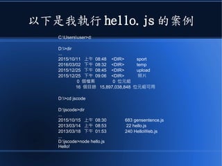 以下是我執行 hello.js 的案例
C:Usersuser>d:
D:>dir
...
2015/10/11 上午 08:48 <DIR> sport
2016/03/02 下午 08:32 <DIR> temp
2015/12/25 下午 08:45 <DIR> upload
2015/12/25 下午 09:06 <DIR> 照片
0 個檔案 0 位元組
16 個目錄 15,897,038,848 位元組可用
D:>cd jscode
D:jscode>dir
...
2015/10/15 上午 08:30 683 gensentence.js
2013/03/14 上午 08:53 22 hello.js
2013/03/18 下午 01:53 240 HelloWeb.js
...
D:jscode>node hello.js
Hello!
 