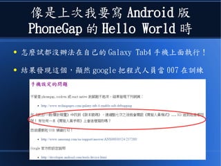 像是上次我要寫 Android 版
PhoneGap 的 Hello World 時
● 怎麼試都沒辦法在自己的 Galaxy Tab4 手機上面執行！
● 結果發現這個，顯然 google 把程式人員當 007 在訓練
 