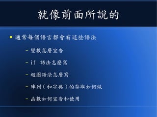 就像前面所說的
● 通常每個語言都會有這些語法
– 變數怎麼宣告
– if 語法怎麼寫
– 迴圈語法怎麼寫
– 陣列 ( 和字典 ) 的存取如何做
– 函數如何宣告和使用
 