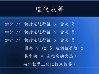 這代表著
x=3; // 執行完這行後 x 會是 3
y=5; // 執行完這行後 y 會是 5
x=y; // 執行完這行後 x 會是 5
因為 y 把 5 這個值丟給 x
其中的 = 是指定的意思，
而非數學上的比較或相等。
 