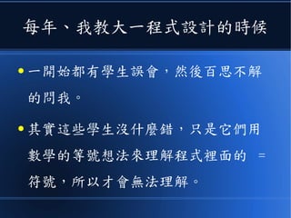 每年、我教大一程式設計的時候
● 一開始都有學生誤會，然後百思不解
的問我。
● 其實這些學生沒什麼錯，只是它們用
數學的等號想法來理解程式裡面的 =
符號，所以才會無法理解。
 