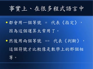 事實上、在很多程式語言中
● 都會用一個等號 = 代表《指定》，
因為這個運算太常用了。
● 然後用兩個等號 == 代表《判斷》，
這個符號才比較像是數學上的那個相
等。
 
