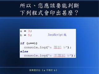 所以、您應該要能判斷
下列程式會印出甚麼？
答案是印出 《 a 不等於 b 》
JavaScript 版
 