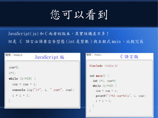 您可以看到
JavaScript(js) 和 C 兩者的版本，其實結構差不多！
但是 C 語言必須要宣告型態 (int 是整數 ) 與主程式 main ，比較冗長
JavaScript 版 C 語言版
 