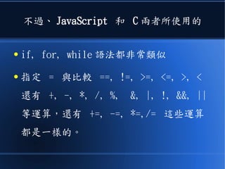 不過、 JavaScript 和 C 兩者所使用的
● if, for, while 語法都非常類似
● 指定 = 與比較 ==, !=, >=, <=, >, <
還有 +, -, *, /, %, &, |, !, &&, ||
等運算，還有 +=, -=, *=,/= 這些運算
都是一樣的。
 