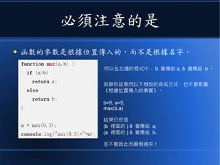 必須注意的是
● 函數的參數是根據位置傳入的，而不是根據名字。
所以在左邊的程式中， 9 會傳給 a, 5 會傳給 b 。
就算你故意用以下相反的命名方式，也不會影響
《根據位置傳入的事實》。
b=9; a=5;
max(b,a)
結果仍然是
(b 裡面的 ) 9 會傳給 a,
(a 裡面的 ) 5 會傳給 b.
並不會因此而顛倒過來！
 
