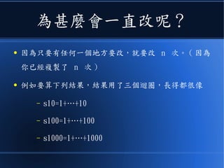 為甚麼會一直改呢？
● 因為只要有任何一個地方要改，就要改 n 次。 ( 因為
你已經複製了 n 次 )
● 例如要算下列結果，結果用了三個迴圈，長得都很像
– s10=1+…+10
– s100=1+…+100
– s1000=1+…+1000
 