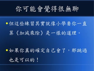 你可能會覺得很無聊
● 但這些練習其實就像小學要你一直
算《加減乘除》是一樣的道理。
● 如果你真的確定自己會了，那跳過
也是可以的！
 
