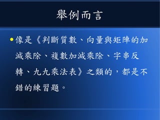 舉例而言
● 像是《判斷質數、向量與矩陣的加
減乘除、複數加減乘除、字串反
轉、九九乘法表》之類的，都是不
錯的練習題。
 