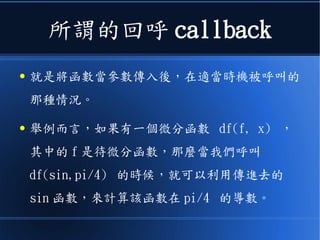 所謂的回呼 callback
● 就是將函數當參數傳入後，在適當時機被呼叫的
那種情況。
● 舉例而言，如果有一個微分函數 df(f, x) ，
其中的 f 是待微分函數，那麼當我們呼叫
df(sin,pi/4) 的時候，就可以利用傳進去的
sin 函數，來計算該函數在 pi/4 的導數。
 