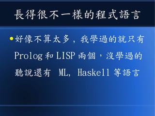 長得很不一樣的程式語言
● 好像不算太多 , 我學過的就只有
Prolog 和 LISP 兩個，沒學過的
聽說還有 ML, Haskell 等語言
 