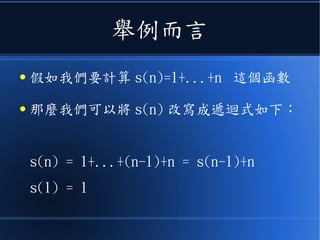 舉例而言
● 假如我們要計算 s(n)=1+...+n 這個函數
● 那麼我們可以將 s(n) 改寫成遞迴式如下：
s(n) = 1+...+(n-1)+n = s(n-1)+n
s(1) = 1
 