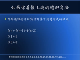 如果你看懂上述的遞迴寫法
● 那麼應該也可以寫出計算下列遞迴式的程式
f(n)=f(n-1)+f(n-2)
f(1)=1
f(0)=0
費氏數列的前幾項為 0, 1, 1, 2, 3, 5, 8, 13, 21, 34, 55, 89, 144, 233, …..
 