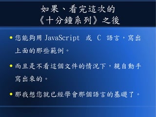 如果、看完這次的
《十分鐘系列》之後
● 您能夠用 JavaScript 或 C 語言，寫出
上面的那些範例。
● 而且是不看這個文件的情況下，親自動手
寫出來的。
● 那我想您就已經學會那個語言的基礎了。
 