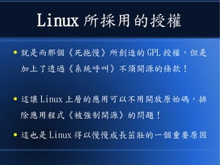 Linux 所採用的授權
● 就是而那個《死拖慢》所創造的 GPL 授權，但是
加上了透過《系統呼叫》不須開源的條款！
● 這讓 Linux 上層的應用可以不用開放原始碼，排
除應用程式《被強制開源》的問題！
● 這也是 Linux 得以慢慢成...