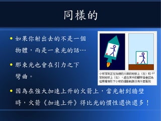 用範例來說
● 如果你在一個以加速度 a 上升的火箭裡
● 和你在一個 F=ma 的引力場裡
所觀察到的世界，將會擁有
一模一樣的物理法則
● 兩者完全無法區分！
● 這就是所謂的《等效原理》。
 