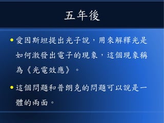 五年後
● 愛因斯坦提出光子說，用來解釋光是
如何激發出電子的現象，這個現象稱
為《光電效應》。
● 這個問題和普朗克的問題可以說是一
體的兩面。
 