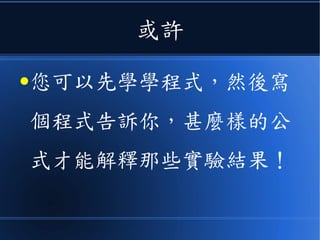或許
●您可以先學學程式，然後寫
個程式告訴你，甚麼樣的公
式才能解釋那些實驗結果！
 