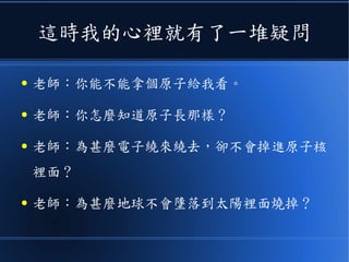 這時我的心裡就有了一堆疑問
● 老師：你能不能拿個原子給我看。
● 老師：你怎麼知道原子長那樣？
● 老師：為甚麼電子繞來繞去，卻不會掉進原子核
裡面？
● 老師：為甚麼地球不會墬落到太陽裡面燒掉？
 
