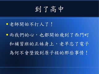 到了高中
● 老師開始不打人了！
● 而我們的心，也都開始飛到了西門町
和補習班的正妹身上，老早忘了電子
為何不會墜毀到原子核的那些事情！
 