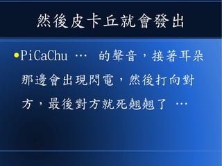然後皮卡丘就會發出
● PiCaChu … 的聲音，接著耳朵
那邊會出現閃電，然後打向對
方，最後對方就死翹翹了 …
 