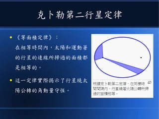 克卜勒第二行星定律
● 《等面積定律》：
在相等時間內，太陽和運動著
的行星的連線所掃過的面積都
是相等的。
● 這一定律實際揭示了行星繞太
陽公轉的角動量守恆。
 