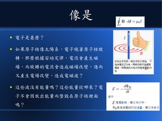 像是
● 電子是甚麼？
● 如果原子核像太陽系，電子繞著原子核旋
轉，那麼根據安培定律，電流會產生磁
場，而旋轉的電流會造成磁場改變，進而
又產生電場改變，造成電磁波？
● 這些波沒有能量嗎？這些能量從哪來？電
子不會因放出能量而墜毀在原子核裡面
嗎？
 