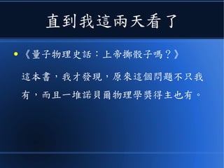 直到我這兩天看了
● 《量子物理史話：上帝擲骰子嗎？》
這本書，我才發現，原來這個問題不只我
有，而且一堆諾貝爾物理學獎得主也有。
 