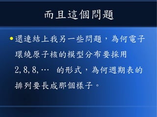 而且這個問題
● 還連結上我另一些問題，為何電子
環繞原子核的模型分布要採用
2,8,8,… 的形式，為何週期表的
排列要長成那個樣子。
 