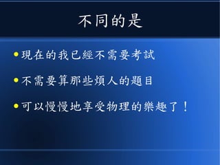 不同的是
● 現在的我已經不需要考試
● 不需要算那些煩人的題目
● 可以慢慢地享受物理的樂趣了！
 