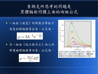 普朗克所思考的問題是
黑體輻射問體上面的兩組公式
● 一組由《威恩》利用熱力學粒子
角度的理論推導出來，公式為：
● 另一組由《瑞立與京士》兩人利
用電磁理論推導而來，公式為：
 